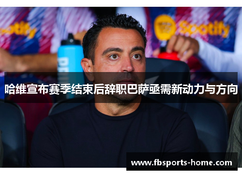 哈维宣布赛季结束后辞职巴萨亟需新动力与方向