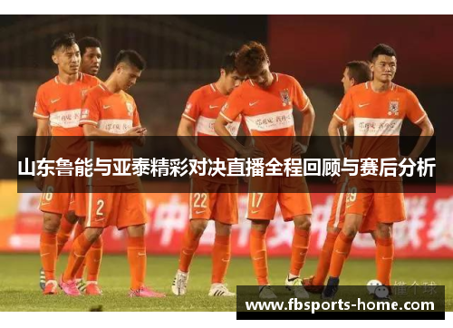 山东鲁能与亚泰精彩对决直播全程回顾与赛后分析